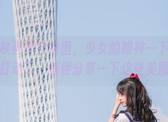 兔玩映画真会挑图，少女的眼神一下子把我打动了，顺便分享一下这些美图！