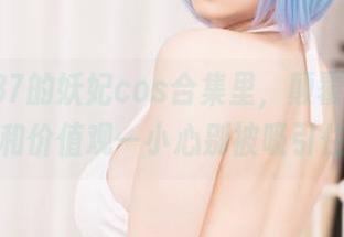 在末夜787的妖妃cos合集里，颠覆你的审美体验和价值观—小心别被吸引住哦。