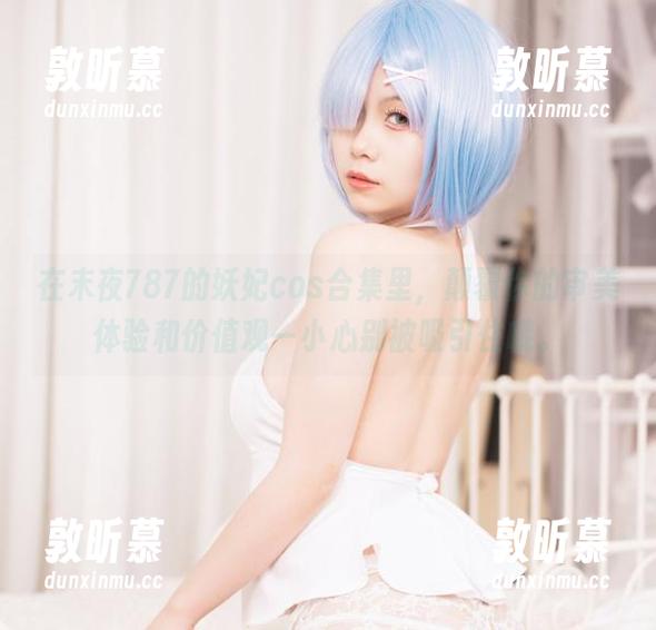 在末夜787的妖妃cos合集里，颠覆你的审美体验和价值观—小心别被吸引住哦。